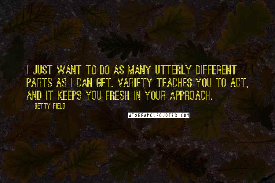 Betty Field quotes: I just want to do as many utterly different parts as I can get. Variety teaches you to act, and it keeps you fresh in your approach.