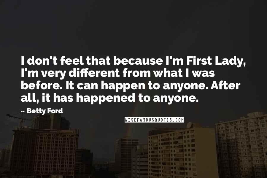 Betty Ford quotes: I don't feel that because I'm First Lady, I'm very different from what I was before. It can happen to anyone. After all, it has happened to anyone. Betty Ford quotes: I don't feel that because I'm First Lady, I'm very different from what I was before. It can happen to anyone. After all, it has happened to anyone.