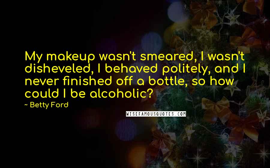 Betty Ford quotes: My makeup wasn't smeared, I wasn't disheveled, I behaved politely, and I never finished off a bottle, so how could I be alcoholic? Betty Ford quotes: My makeup wasn't smeared, I wasn't disheveled, I behaved politely, and I never finished off a bottle, so how could I be alcoholic?