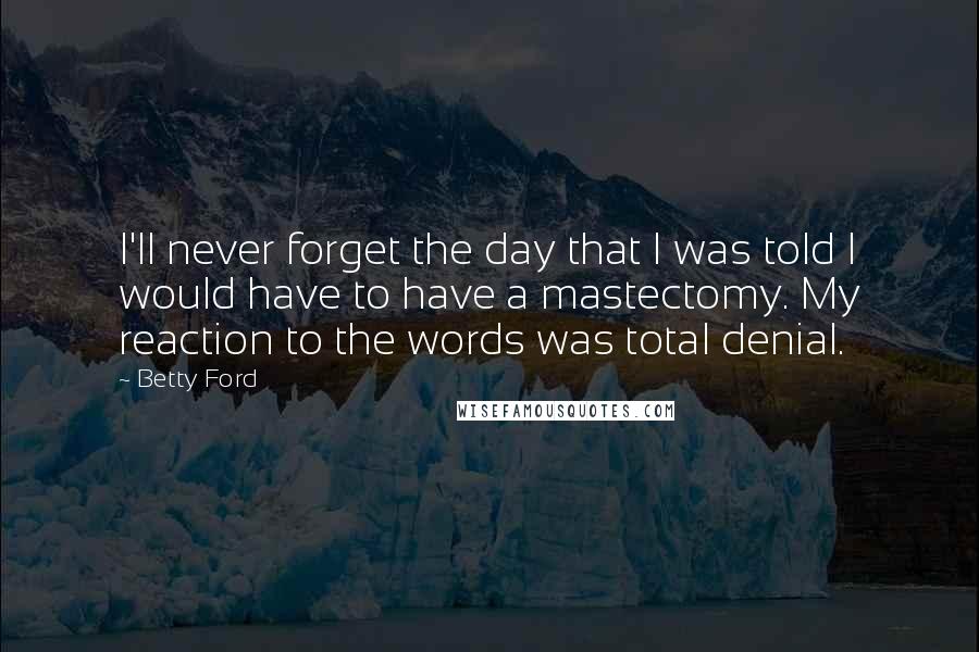 Betty Ford quotes: I'll never forget the day that I was told I would have to have a mastectomy. My reaction to the words was total denial. Betty Ford quotes: I'll never forget the day that I was told I would have to have a mastectomy. My reaction to the words was total denial.