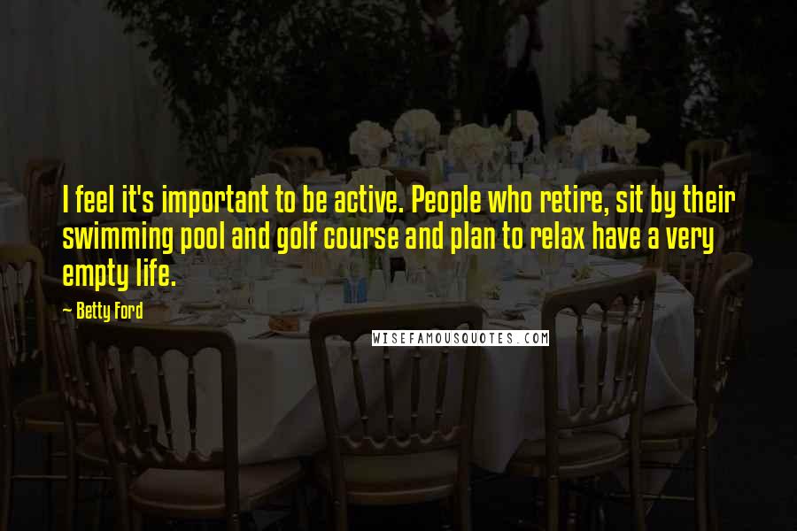 Betty Ford quotes: I feel it's important to be active. People who retire, sit by their swimming pool and golf course and plan to relax have a very empty life. Betty Ford quotes: I feel it's important to be active. People who retire, sit by their swimming pool and golf course and plan to relax have a very empty life.