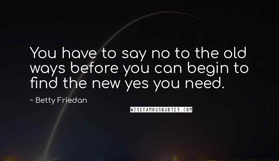 Betty Friedan quotes: You have to say no to the old ways before you can begin to find the new yes you need.