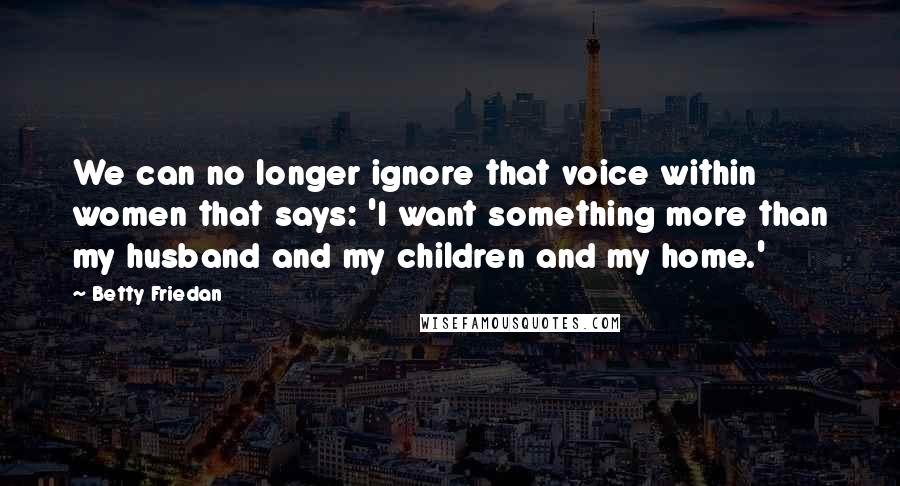 Betty Friedan quotes: We can no longer ignore that voice within women that says: 'I want something more than my husband and my children and my home.' Betty Friedan quotes: We can no longer ignore that voice within women that says: 'I want something more than my husband and my children and my home.'