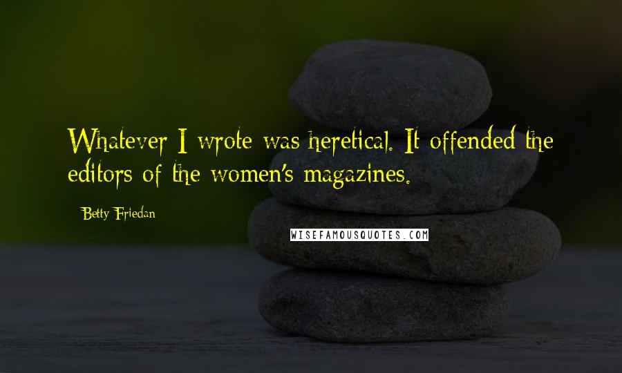 Betty Friedan quotes: Whatever I wrote was heretical. It offended the editors of the women's magazines.