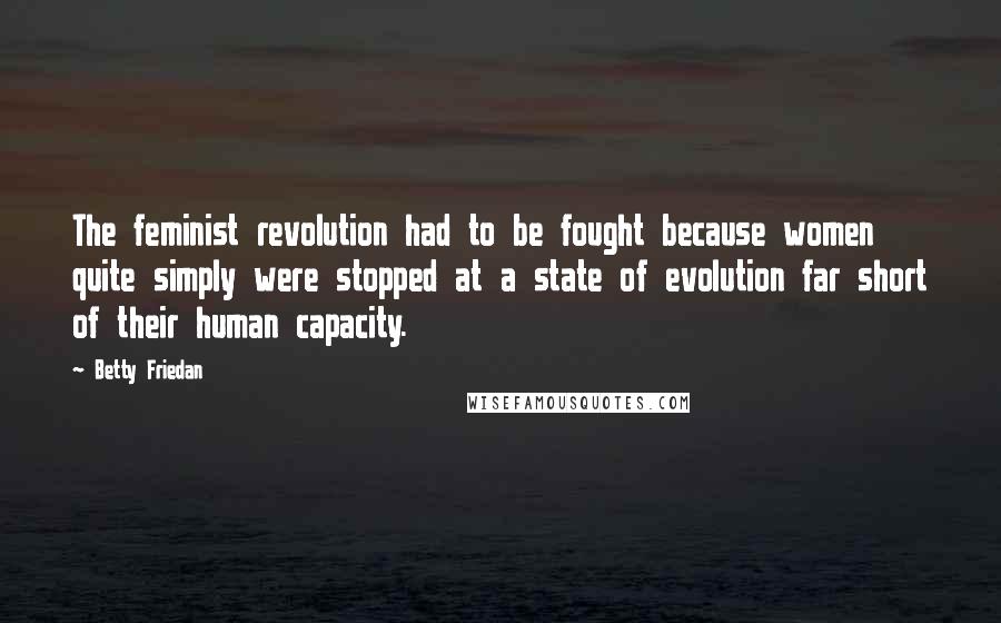 Betty Friedan quotes: The feminist revolution had to be fought because women quite simply were stopped at a state of evolution far short of their human capacity. Betty Friedan quotes: The feminist revolution had to be fought because women quite simply were stopped at a state of evolution far short of their human capacity.