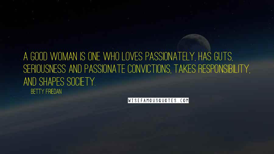Betty Friedan quotes: A good woman is one who loves passionately, has guts, seriousness and passionate convictions, takes responsibility, and shapes society. Betty Friedan quotes: A good woman is one who loves passionately, has guts, seriousness and passionate convictions, takes responsibility, and shapes society.