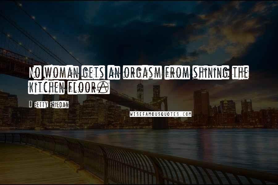 Betty Friedan quotes: No woman gets an orgasm from shining the kitchen floor.
