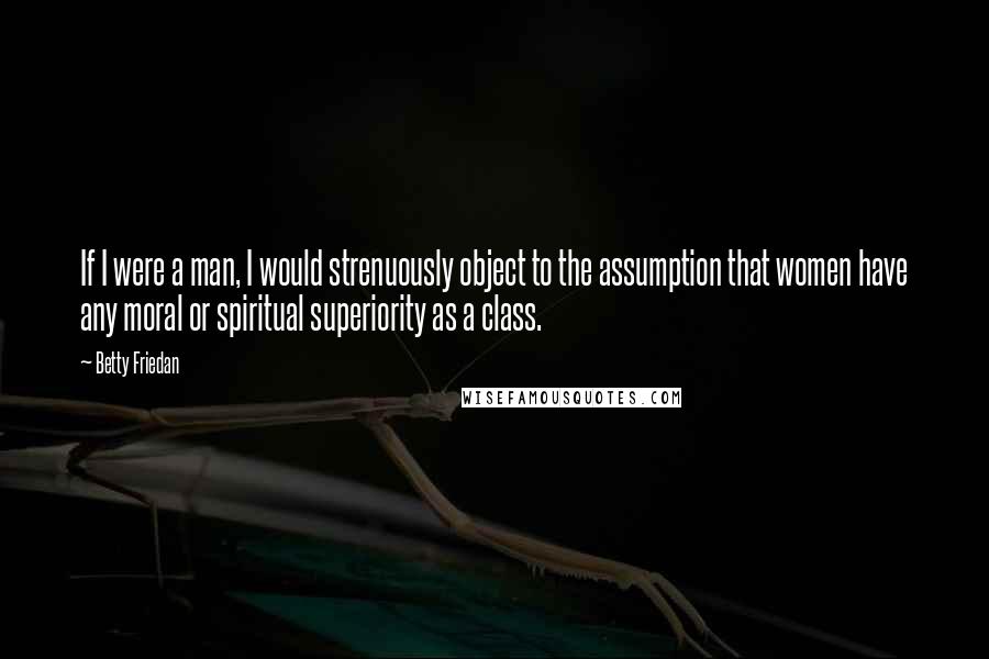 Betty Friedan quotes: If I were a man, I would strenuously object to the assumption that women have any moral or spiritual superiority as a class. Betty Friedan quotes: If I were a man, I would strenuously object to the assumption that women have any moral or spiritual superiority as a class.