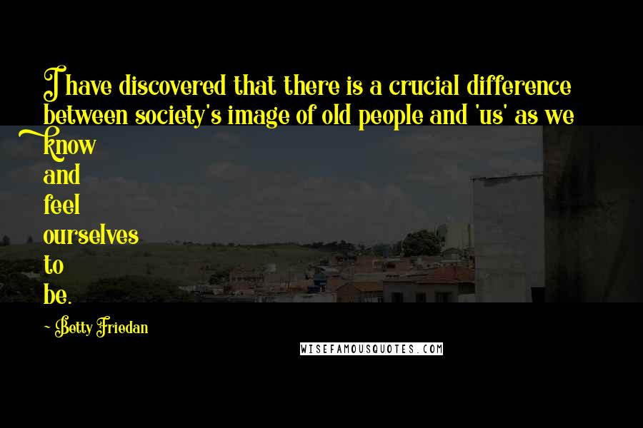 Betty Friedan quotes: I have discovered that there is a crucial difference between society's image of old people and 'us' as we know and feel ourselves to be. Betty Friedan quotes: I have discovered that there is a crucial difference between society's image of old people and 'us' as we know and feel ourselves to be.