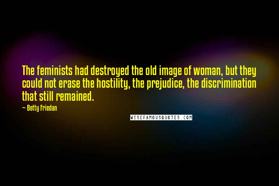 Betty Friedan quotes: The feminists had destroyed the old image of woman, but they could not erase the hostility, the prejudice, the discrimination that still remained. Betty Friedan quotes: The feminists had destroyed the old image of woman, but they could not erase the hostility, the prejudice, the discrimination that still remained.