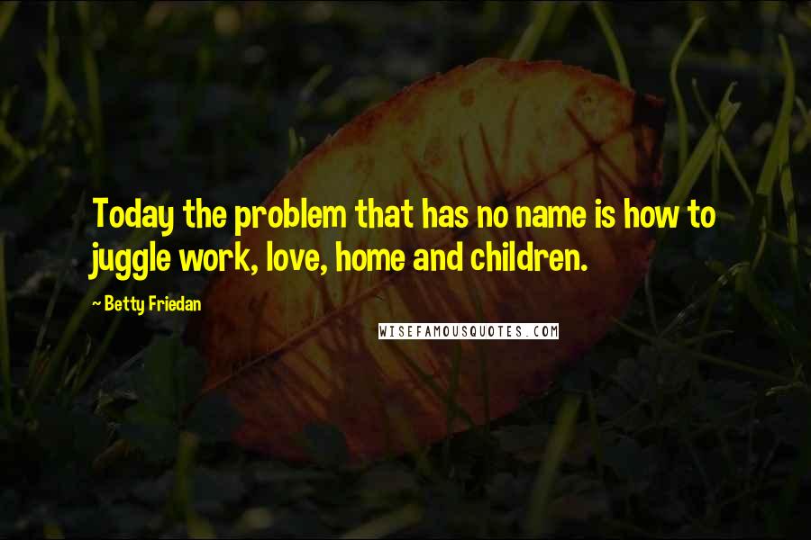 Betty Friedan quotes: Today the problem that has no name is how to juggle work, love, home and children.