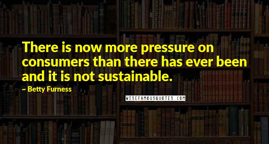 Betty Furness quotes: There is now more pressure on consumers than there has ever been and it is not sustainable.