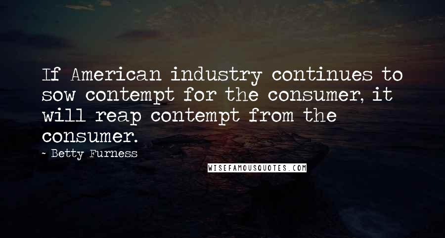 Betty Furness quotes: If American industry continues to sow contempt for the consumer, it will reap contempt from the consumer.
