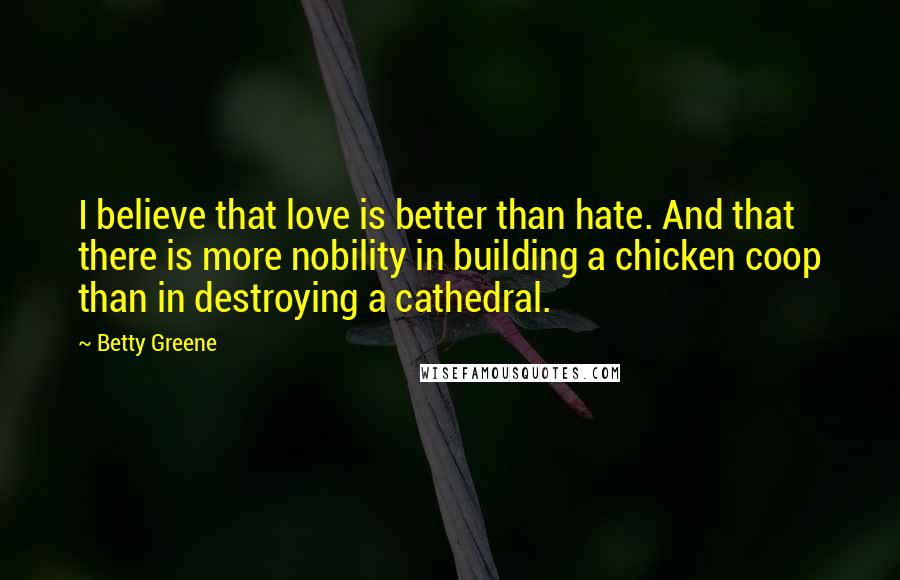 Betty Greene quotes: I believe that love is better than hate. And that there is more nobility in building a chicken coop than in destroying a cathedral. Betty Greene quotes: I believe that love is better than hate. And that there is more nobility in building a chicken coop than in destroying a cathedral.