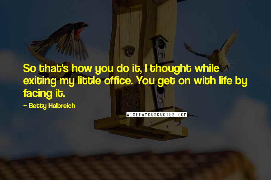 Betty Halbreich quotes: So that's how you do it, I thought while exiting my little office. You get on with life by facing it. Betty Halbreich quotes: So that's how you do it, I thought while exiting my little office. You get on with life by facing it.
