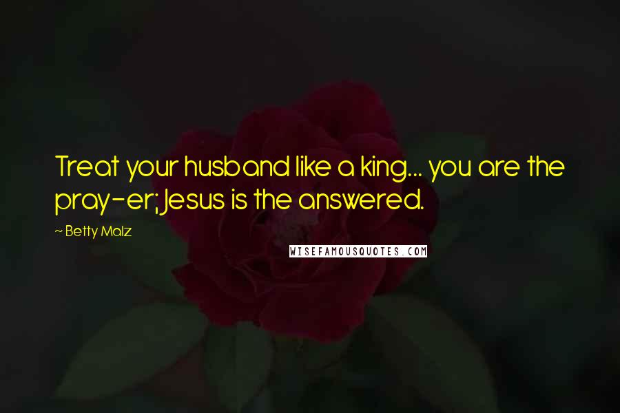 Betty Malz quotes: Treat your husband like a king... you are the pray-er; Jesus is the answered.