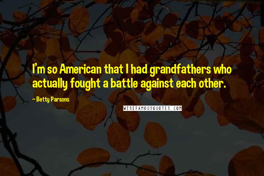 Betty Parsons quotes: I'm so American that I had grandfathers who actually fought a battle against each other.
