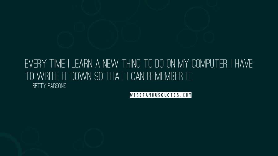 Betty Parsons quotes: Every time I learn a new thing to do on my computer, I have to write it down so that I can remember it.