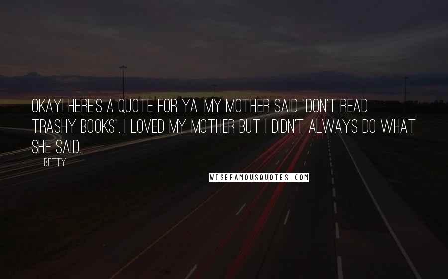 Betty quotes: Okay! Here's a quote for ya. My mother said "Don't read trashy books". I loved my mother but I didn't ALWAYS do what she said. Betty quotes: Okay! Here's a quote for ya. My mother said "Don't read trashy books". I loved my mother but I didn't ALWAYS do what she said.