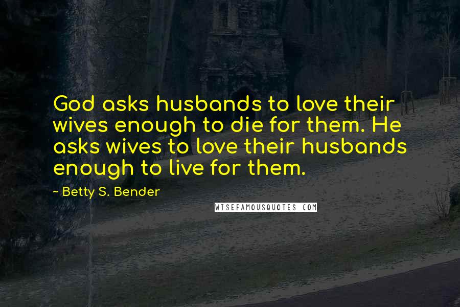 Betty S. Bender quotes: God asks husbands to love their wives enough to die for them. He asks wives to love their husbands enough to live for them.