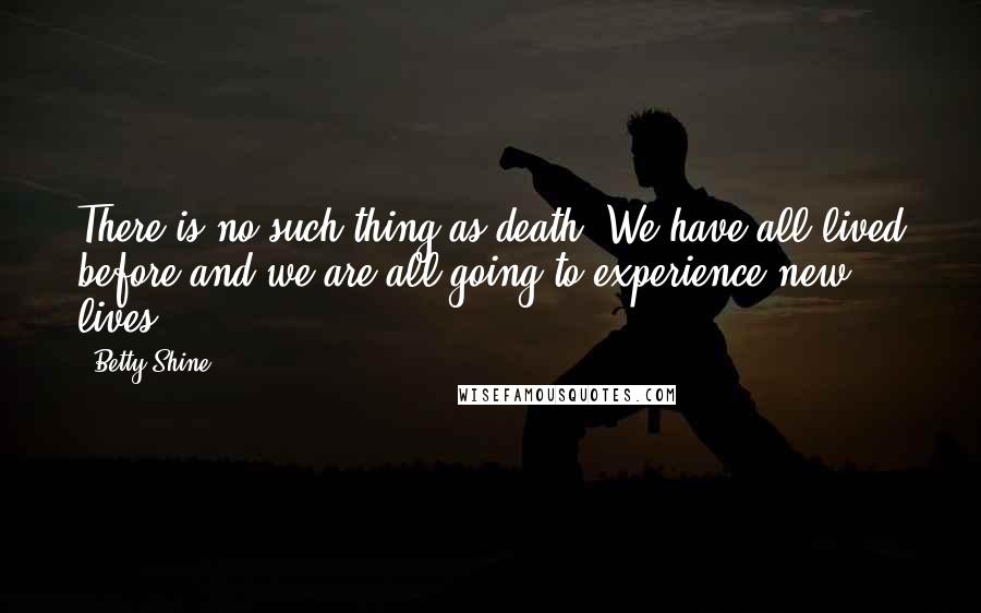 Betty Shine quotes: There is no such thing as death. We have all lived before and we are all going to experience new lives. Betty Shine quotes: There is no such thing as death. We have all lived before and we are all going to experience new lives.