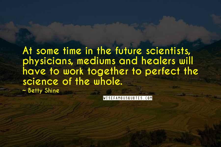 Betty Shine quotes: At some time in the future scientists, physicians, mediums and healers will have to work together to perfect the science of the whole.