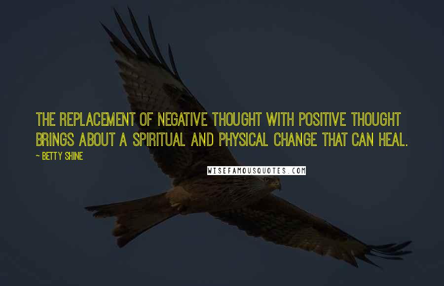 Betty Shine quotes: The replacement of negative thought with positive thought brings about a spiritual and physical change that can heal.