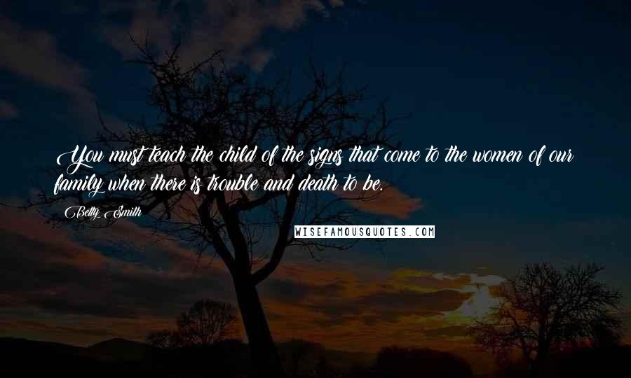 Betty Smith quotes: You must teach the child of the signs that come to the women of our family when there is trouble and death to be. Betty Smith quotes: You must teach the child of the signs that come to the women of our family when there is trouble and death to be.