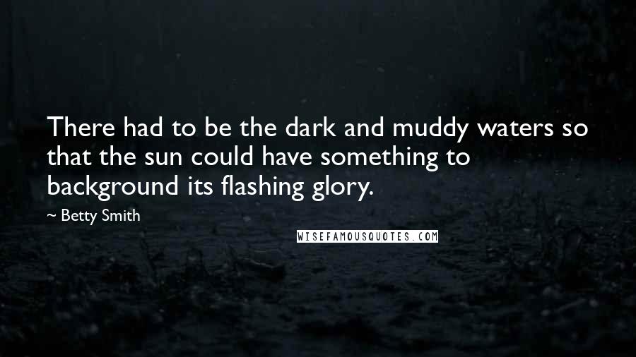 Betty Smith quotes: There had to be the dark and muddy waters so that the sun could have something to background its flashing glory. Betty Smith quotes: There had to be the dark and muddy waters so that the sun could have something to background its flashing glory.