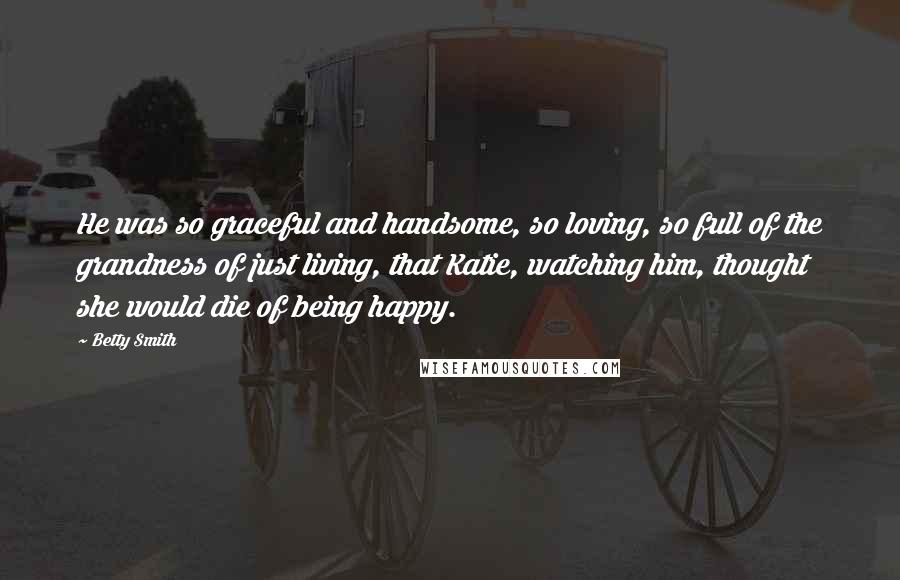 Betty Smith quotes: He was so graceful and handsome, so loving, so full of the grandness of just living, that Katie, watching him, thought she would die of being happy. Betty Smith quotes: He was so graceful and handsome, so loving, so full of the grandness of just living, that Katie, watching him, thought she would die of being happy.