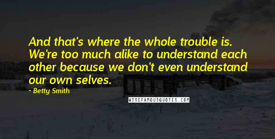 Betty Smith quotes: And that's where the whole trouble is. We're too much alike to understand each other because we don't even understand our own selves. Betty Smith quotes: And that's where the whole trouble is. We're too much alike to understand each other because we don't even understand our own selves.