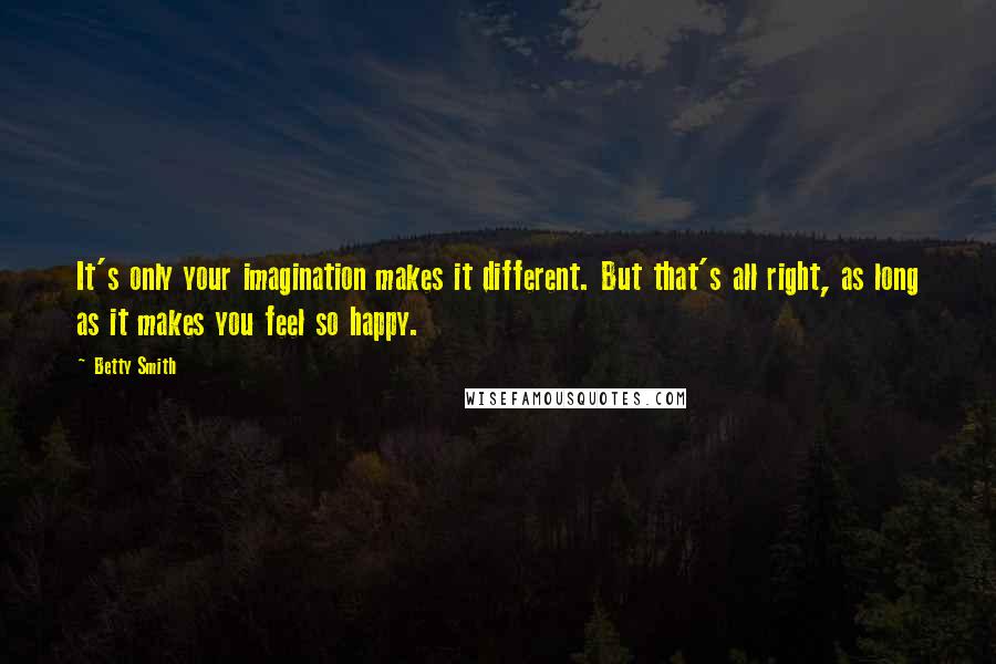 Betty Smith quotes: It's only your imagination makes it different. But that's all right, as long as it makes you feel so happy.