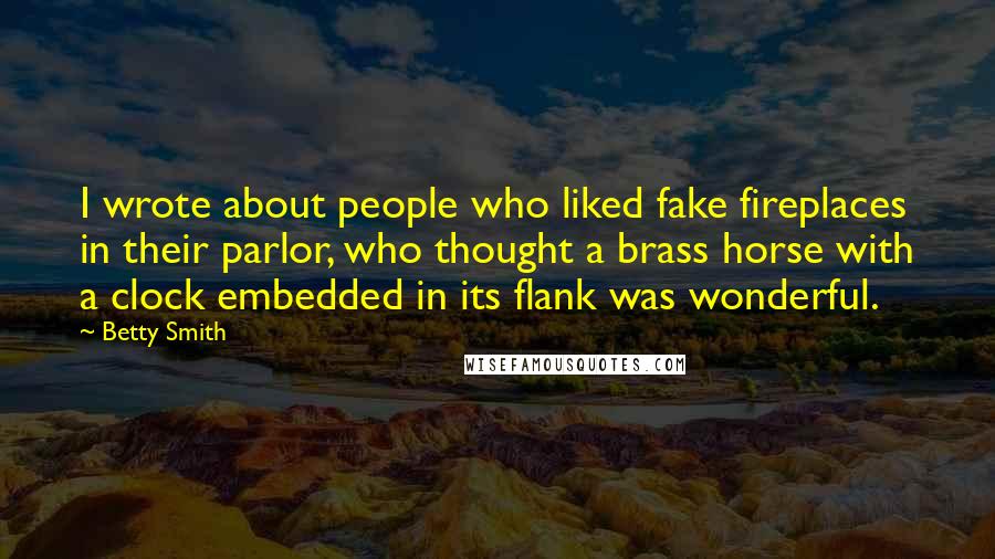 Betty Smith quotes: I wrote about people who liked fake fireplaces in their parlor, who thought a brass horse with a clock embedded in its flank was wonderful. Betty Smith quotes: I wrote about people who liked fake fireplaces in their parlor, who thought a brass horse with a clock embedded in its flank was wonderful.