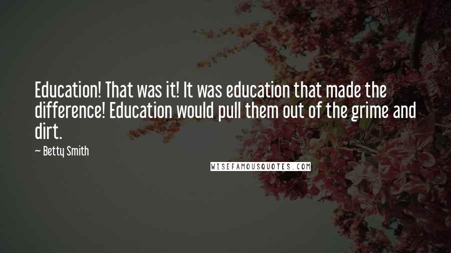 Betty Smith quotes: Education! That was it! It was education that made the difference! Education would pull them out of the grime and dirt. Betty Smith quotes: Education! That was it! It was education that made the difference! Education would pull them out of the grime and dirt.