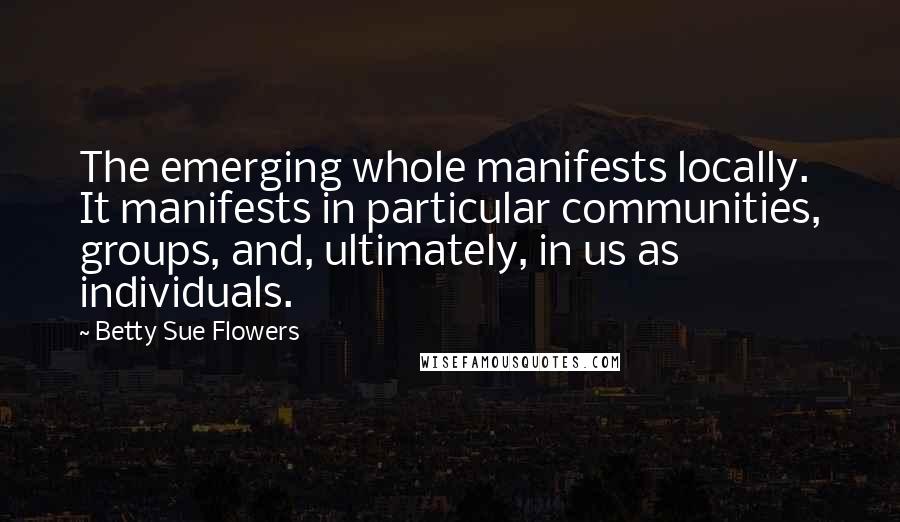 Betty Sue Flowers quotes: The emerging whole manifests locally. It manifests in particular communities, groups, and, ultimately, in us as individuals.