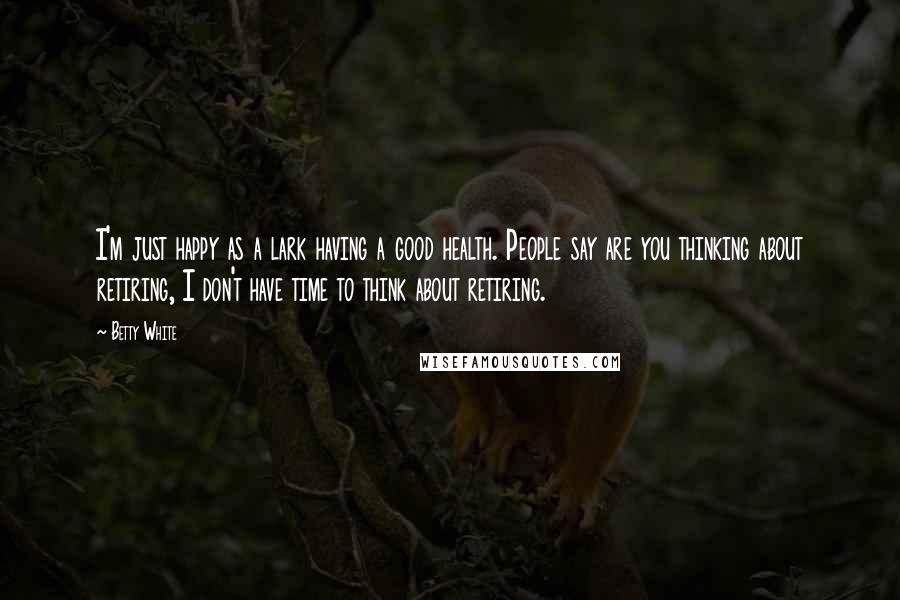 Betty White quotes: I'm just happy as a lark having a good health. People say are you thinking about retiring, I don't have time to think about retiring. Betty White quotes: I'm just happy as a lark having a good health. People say are you thinking about retiring, I don't have time to think about retiring.