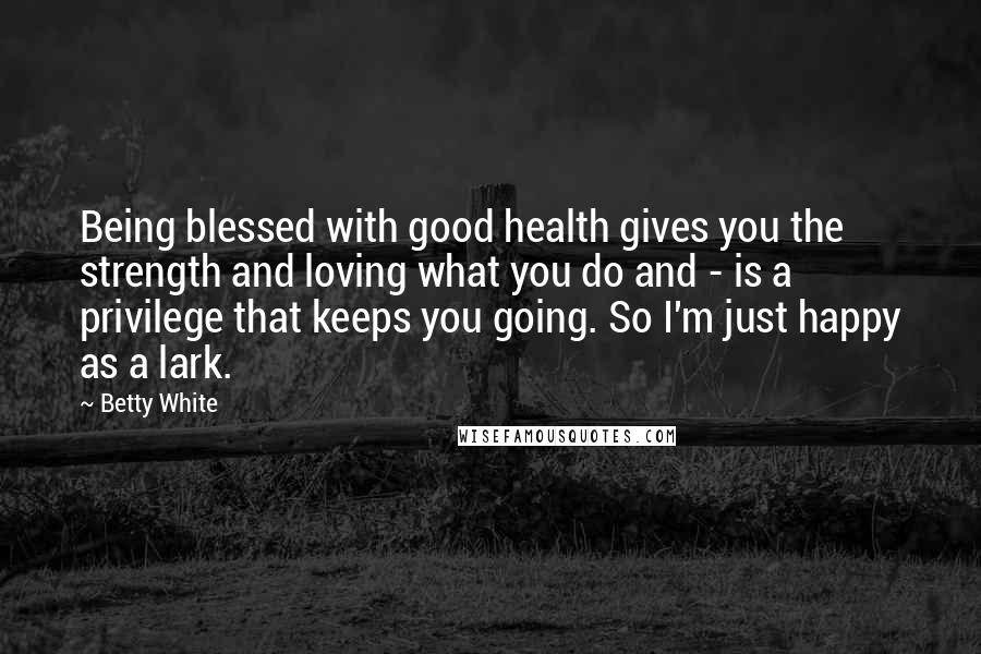 Betty White quotes: Being blessed with good health gives you the strength and loving what you do and - is a privilege that keeps you going. So I'm just happy as a lark.