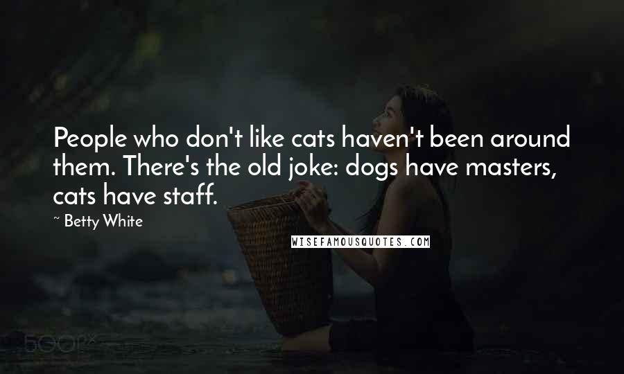 Betty White quotes: People who don't like cats haven't been around them. There's the old joke: dogs have masters, cats have staff. Betty White quotes: People who don't like cats haven't been around them. There's the old joke: dogs have masters, cats have staff.