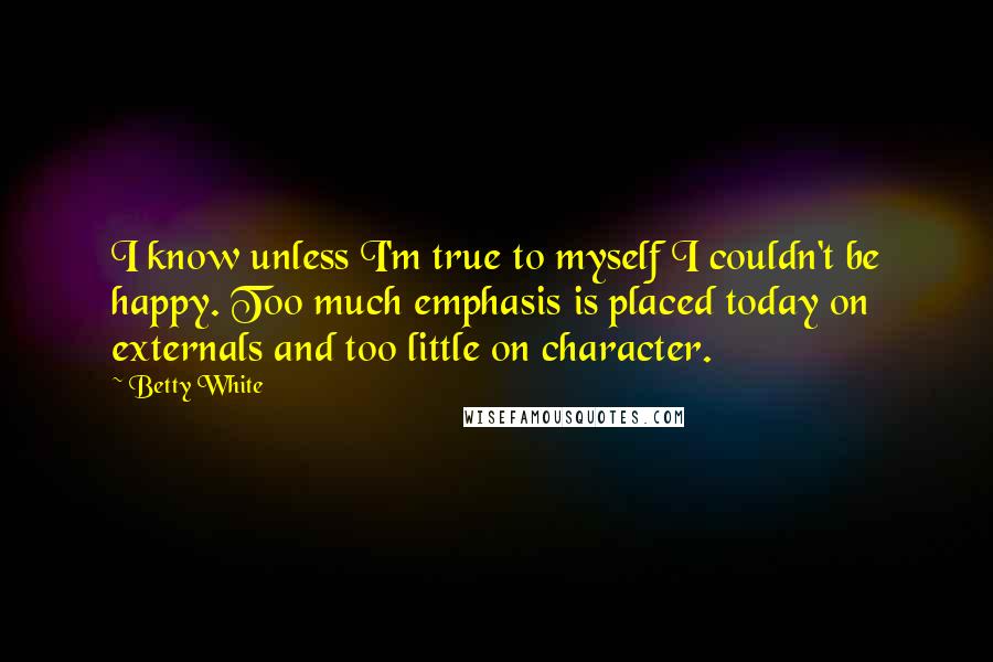 Betty White quotes: I know unless I'm true to myself I couldn't be happy. Too much emphasis is placed today on externals and too little on character.