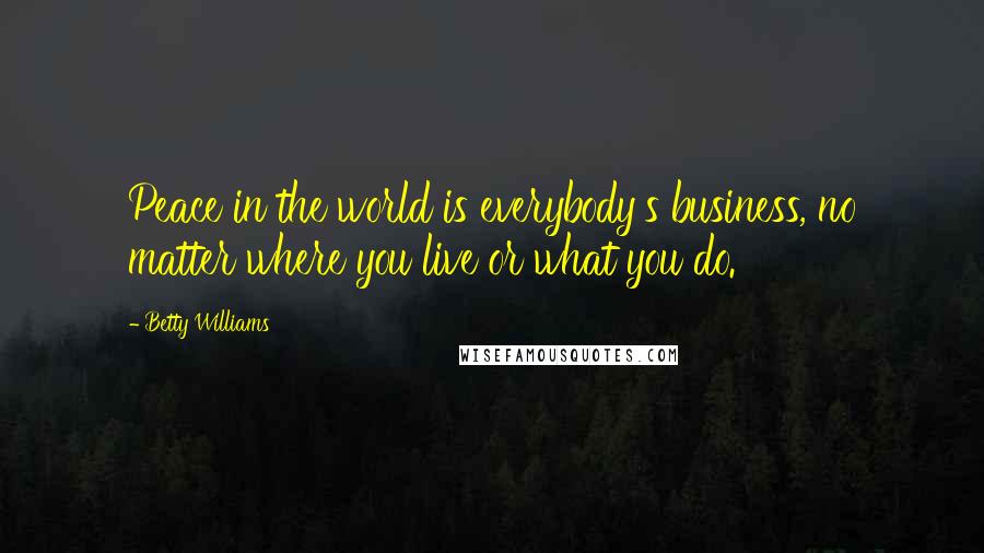 Betty Williams quotes: Peace in the world is everybody's business, no matter where you live or what you do.
