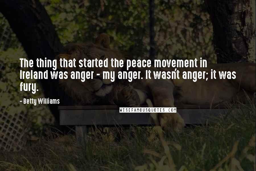 Betty Williams quotes: The thing that started the peace movement in Ireland was anger - my anger. It wasn't anger; it was fury. Betty Williams quotes: The thing that started the peace movement in Ireland was anger - my anger. It wasn't anger; it was fury.