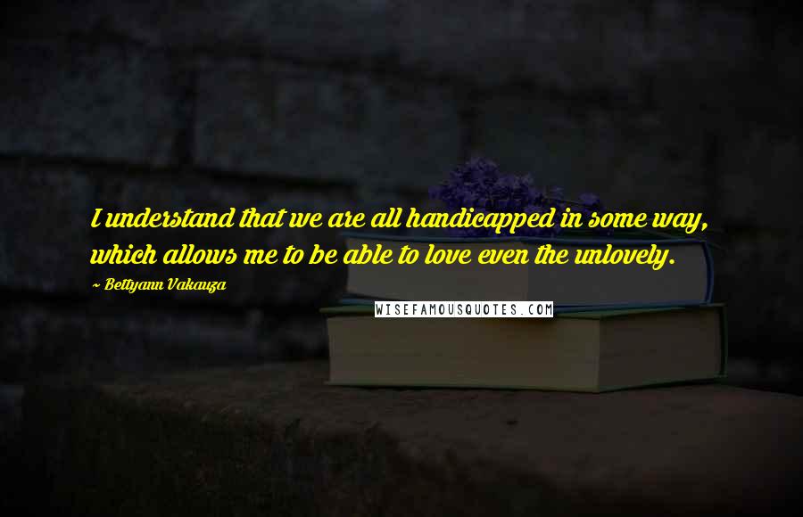 Bettyann Vakauza quotes: I understand that we are all handicapped in some way, which allows me to be able to love even the unlovely. Bettyann Vakauza quotes: I understand that we are all handicapped in some way, which allows me to be able to love even the unlovely.
