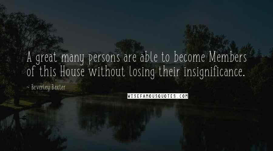 Beverley Baxter quotes: A great many persons are able to become Members of this House without losing their insignificance.