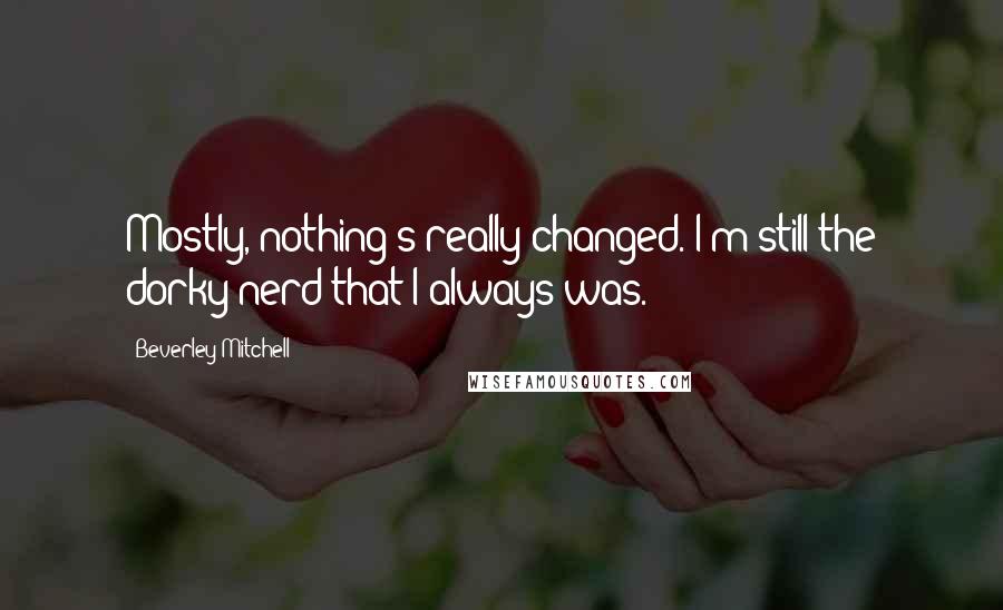 Beverley Mitchell quotes: Mostly, nothing's really changed. I'm still the dorky nerd that I always was.