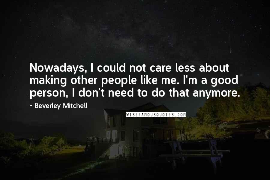 Beverley Mitchell quotes: Nowadays, I could not care less about making other people like me. I'm a good person, I don't need to do that anymore. Beverley Mitchell quotes: Nowadays, I could not care less about making other people like me. I'm a good person, I don't need to do that anymore.