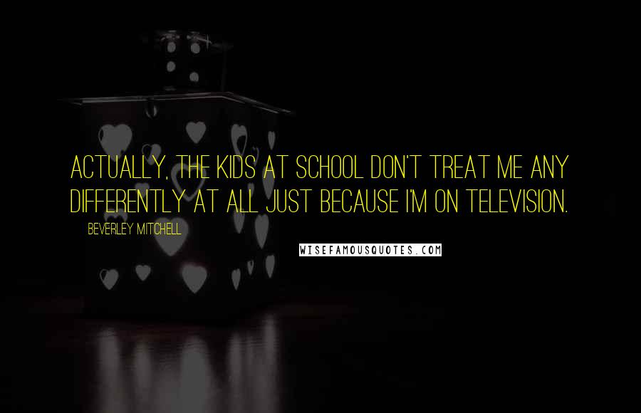 Beverley Mitchell quotes: Actually, the kids at school don't treat me any differently at all just because I'm on television.