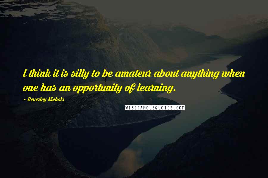 Beverley Nichols quotes: I think it is silly to be amateur about anything when one has an opportunity of learning.
