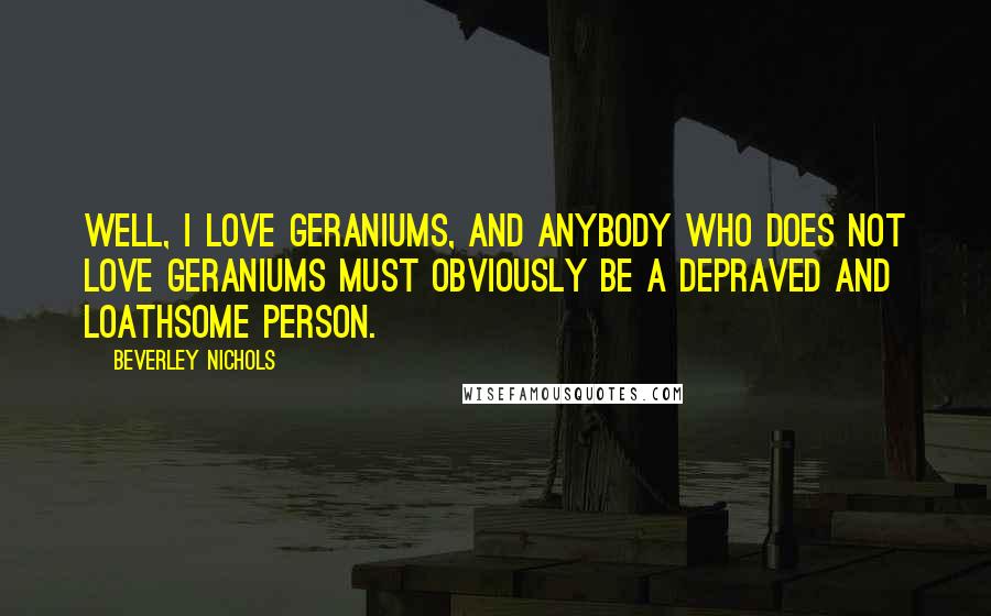 Beverley Nichols quotes: Well, I love geraniums, and anybody who does not love geraniums must obviously be a depraved and loathsome person.