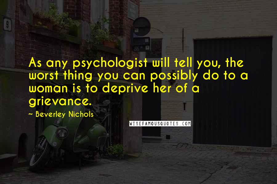 Beverley Nichols quotes: As any psychologist will tell you, the worst thing you can possibly do to a woman is to deprive her of a grievance.