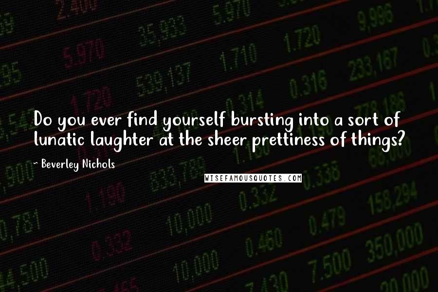 Beverley Nichols quotes: Do you ever find yourself bursting into a sort of lunatic laughter at the sheer prettiness of things?